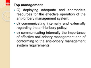 Top management
 C) deploying adequate and appropriate
resources for the effective operation of the
anti-bribery management system;
 d) communicating internally and externally
regarding the anti-bribery policy;
 e) communicating internally the importance
of effective anti-bribery management and of
conforming to the anti-bribery management
system requirements;
 