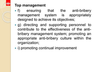 Top management
 f) ensuring that the anti-bribery
management system is appropriately
designed to achieve its objectives;
 g) directing and supporting personnel to
contribute to the effectiveness of the anti-
bribery management system; promoting an
appropriate anti-bribery culture within the
organization;
 i) promoting continual improvement
 