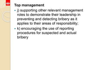 Top management
 j) supporting other relevant management
roles to demonstrate their leadership in
preventing and detecting bribery as it
applies to their areas of responsibility;
 k) encouraging the use of reporting
procedures for suspected and actual
bribery
 