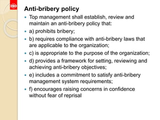 Anti-bribery policy
 Top management shall establish, review and
maintain an anti-bribery policy that:
 a) prohibits bribery;
 b) requires compliance with anti-bribery laws that
are applicable to the organization;
 c) is appropriate to the purpose of the organization;
 d) provides a framework for setting, reviewing and
achieving anti-bribery objectives;
 e) includes a commitment to satisfy anti-bribery
management system requirements;
 f) encourages raising concerns in confidence
without fear of reprisal
 