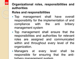 Organizational roles, responsibilities and
authorities
Roles and responsibilities
 Top management shall have overall
responsibility for the implementation of and
compliance with the anti bribery
management system
 Top management shall ensure that the
responsibilities and authorities for relevant
roles are assigned and communicated
within and throughout every level of the
organization.
 Managers at every level shall be
responsible for ensuring that the anti-
 