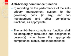 Anti-bribery compliance function
 d) reporting on the performance of the anti-
bribery management system to the
governing body (if any) and top
management and other compliance
functions, as appropriate.
 The anti-bribery compliance function shall
be adequately resourced and assigned to
person(s) who have the appropriate
competence, status, and independence.
 