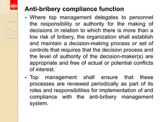 Anti-bribery compliance function
 Where top management delegates to personnel
the responsibility or authority for the making of
decisions in relation to which there is more than a
low risk of bribery, the organization shall establish
and maintain a decision-making process or set of
controls that requires that the decision process and
the level of authority of the decision-maker(s) are
appropriate and free of actual or potential conflicts
of interest.
 Top management shall ensure that these
processes are reviewed periodically as part of its
roles and responsibilities for implementation of and
compliance with the anti-bribery management
system.
 