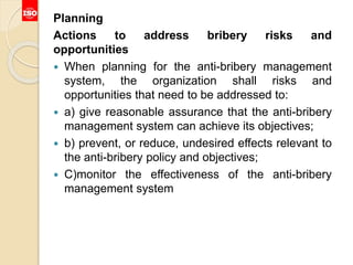 Planning
Actions to address bribery risks and
opportunities
 When planning for the anti-bribery management
system, the organization shall risks and
opportunities that need to be addressed to:
 a) give reasonable assurance that the anti-bribery
management system can achieve its objectives;
 b) prevent, or reduce, undesired effects relevant to
the anti-bribery policy and objectives;
 C)monitor the effectiveness of the anti-bribery
management system
 
