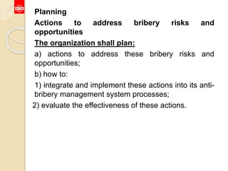 Planning
Actions to address bribery risks and
opportunities
The organization shall plan:
a) actions to address these bribery risks and
opportunities;
b) how to:
1) integrate and implement these actions into its anti-
bribery management system processes;
2) evaluate the effectiveness of these actions.
 