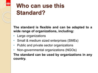 Who can use this
Standard?
The standard is flexible and can be adapted to a
wide range of organizations, including:
• Large organizations
• Small & medium sized enterprises (SMEs)
• Public and private sector organizations
• Non-governmental organizations (NGOs)
The standard can be used by organizations in any
country.
 