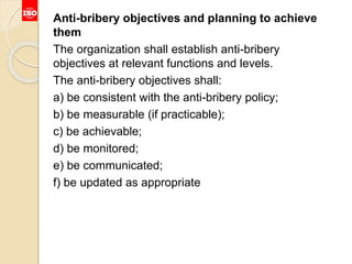 Anti-bribery objectives and planning to achieve
them
The organization shall establish anti-bribery
objectives at relevant functions and levels.
The anti-bribery objectives shall:
a) be consistent with the anti-bribery policy;
b) be measurable (if practicable);
c) be achievable;
d) be monitored;
e) be communicated;
f) be updated as appropriate
 