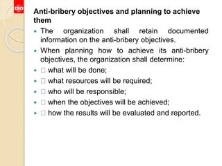 Anti-bribery objectives and planning to achieve
them
 The organization shall retain documented
information on the anti-bribery objectives.
 When planning how to achieve its anti-bribery
objectives, the organization shall determine:
 what will be done;
 what resources will be required;
 who will be responsible;
 when the objectives will be achieved;
 how the results will be evaluated and reported.
 
