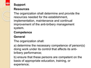 Support
Resources
The organization shall determine and provide the
resources needed for the establishment,
implementation, maintenance and continual
improvement of the anti-bribery management
system.
Competence
General
The organization shall:
a) determine the necessary competence of person(s)
doing work under its control that affects its anti-
bribery performance;
b) ensure that these persons are competent on the
basis of appropriate education, training, or
experience;
 