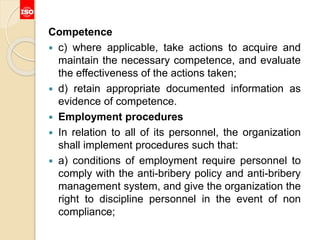 Competence
 c) where applicable, take actions to acquire and
maintain the necessary competence, and evaluate
the effectiveness of the actions taken;
 d) retain appropriate documented information as
evidence of competence.
 Employment procedures
 In relation to all of its personnel, the organization
shall implement procedures such that:
 a) conditions of employment require personnel to
comply with the anti-bribery policy and anti-bribery
management system, and give the organization the
right to discipline personnel in the event of non
compliance;
 