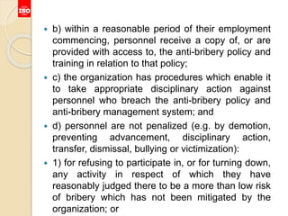  b) within a reasonable period of their employment
commencing, personnel receive a copy of, or are
provided with access to, the anti-bribery policy and
training in relation to that policy;
 c) the organization has procedures which enable it
to take appropriate disciplinary action against
personnel who breach the anti-bribery policy and
anti-bribery management system; and
 d) personnel are not penalized (e.g. by demotion,
preventing advancement, disciplinary action,
transfer, dismissal, bullying or victimization):
 1) for refusing to participate in, or for turning down,
any activity in respect of which they have
reasonably judged there to be a more than low risk
of bribery which has not been mitigated by the
organization; or
 