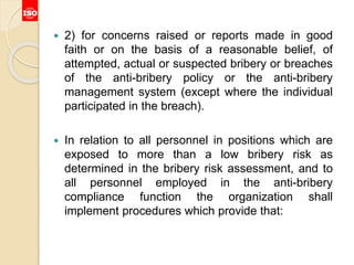 2) for concerns raised or reports made in good
faith or on the basis of a reasonable belief, of
attempted, actual or suspected bribery or breaches
of the anti-bribery policy or the anti-bribery
management system (except where the individual
participated in the breach).
 In relation to all personnel in positions which are
exposed to more than a low bribery risk as
determined in the bribery risk assessment, and to
all personnel employed in the anti-bribery
compliance function the organization shall
implement procedures which provide that:
 