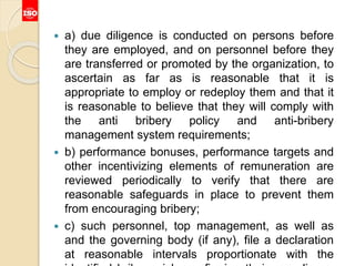  a) due diligence is conducted on persons before
they are employed, and on personnel before they
are transferred or promoted by the organization, to
ascertain as far as is reasonable that it is
appropriate to employ or redeploy them and that it
is reasonable to believe that they will comply with
the anti bribery policy and anti-bribery
management system requirements;
 b) performance bonuses, performance targets and
other incentivizing elements of remuneration are
reviewed periodically to verify that there are
reasonable safeguards in place to prevent them
from encouraging bribery;
 c) such personnel, top management, as well as
and the governing body (if any), file a declaration
at reasonable intervals proportionate with the
 