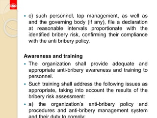  c) such personnel, top management, as well as
and the governing body (if any), file a declaration
at reasonable intervals proportionate with the
identified bribery risk, confirming their compliance
with the anti bribery policy.
Awareness and training
 The organization shall provide adequate and
appropriate anti-bribery awareness and training to
personnel.
 Such training shall address the following issues as
appropriate, taking into account the results of the
bribery risk assessment:
 a) the organization’s anti-bribery policy and
procedures and anti-bribery management system
 