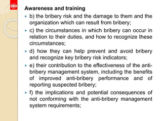 Awareness and training
 b) the bribery risk and the damage to them and the
organization which can result from bribery;
 c) the circumstances in which bribery can occur in
relation to their duties, and how to recognize these
circumstances;
 d) how they can help prevent and avoid bribery
and recognize key bribery risk indicators;
 e) their contribution to the effectiveness of the anti-
bribery management system, including the benefits
of improved anti-bribery performance and of
reporting suspected bribery;
 f) the implications and potential consequences of
not conforming with the anti-bribery management
system requirements;
 