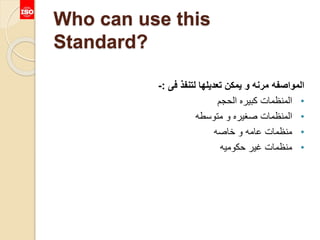 Who can use this
Standard?
‫فى‬ ‫لتنفذ‬ ‫تعديلها‬ ‫يمكن‬ ‫و‬ ‫مرنه‬ ‫المواصفه‬:-
•‫الحجم‬ ‫كبيره‬ ‫المنظمات‬
•‫متوسطه‬ ‫و‬ ‫صغيره‬ ‫المنظمات‬
•‫خاصه‬ ‫و‬ ‫عامه‬ ‫منظمات‬
•‫حكوميه‬ ‫غير‬ ‫منظمات‬
 