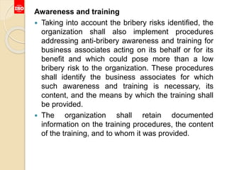 Awareness and training
 Taking into account the bribery risks identified, the
organization shall also implement procedures
addressing anti-bribery awareness and training for
business associates acting on its behalf or for its
benefit and which could pose more than a low
bribery risk to the organization. These procedures
shall identify the business associates for which
such awareness and training is necessary, its
content, and the means by which the training shall
be provided.
 The organization shall retain documented
information on the training procedures, the content
of the training, and to whom it was provided.
 