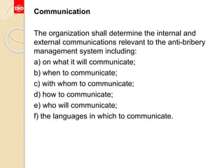 Communication
The organization shall determine the internal and
external communications relevant to the anti-bribery
management system including:
a) on what it will communicate;
b) when to communicate;
c) with whom to communicate;
d) how to communicate;
e) who will communicate;
f) the languages in which to communicate.
 