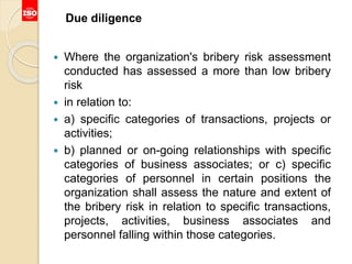 Due diligence
 Where the organization's bribery risk assessment
conducted has assessed a more than low bribery
risk
 in relation to:
 a) specific categories of transactions, projects or
activities;
 b) planned or on-going relationships with specific
categories of business associates; or c) specific
categories of personnel in certain positions the
organization shall assess the nature and extent of
the bribery risk in relation to specific transactions,
projects, activities, business associates and
personnel falling within those categories.
 