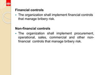 Financial controls
 The organization shall implement financial controls
that manage bribery risk.
Non-financial controls
 The organization shall implement procurement,
operational, sales, commercial and other non-
financial controls that manage bribery risk.
 