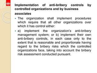 Implementation of anti-bribery controls by
controlled organizations and by business
associates
 The organization shall implement procedures
which require that all other organizations over
which it has control either:
 a) implement the organization’s anti-bribery
management system; or b) implement their own
anti-bribery controls, in each case only to the
extent that is reasonable and proportionate having
regard to the bribery risks which the controlled
organizations face, taking into account the bribery
risk assessment conducted pursuant.
 