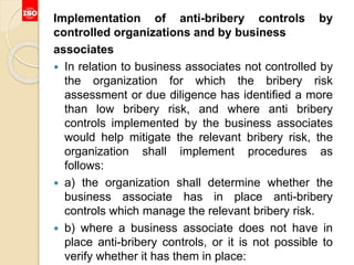 Implementation of anti-bribery controls by
controlled organizations and by business
associates
 In relation to business associates not controlled by
the organization for which the bribery risk
assessment or due diligence has identified a more
than low bribery risk, and where anti bribery
controls implemented by the business associates
would help mitigate the relevant bribery risk, the
organization shall implement procedures as
follows:
 a) the organization shall determine whether the
business associate has in place anti-bribery
controls which manage the relevant bribery risk.
 b) where a business associate does not have in
place anti-bribery controls, or it is not possible to
verify whether it has them in place:
 