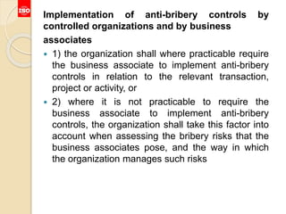 Implementation of anti-bribery controls by
controlled organizations and by business
associates
 1) the organization shall where practicable require
the business associate to implement anti-bribery
controls in relation to the relevant transaction,
project or activity, or
 2) where it is not practicable to require the
business associate to implement anti-bribery
controls, the organization shall take this factor into
account when assessing the bribery risks that the
business associates pose, and the way in which
the organization manages such risks
 