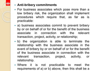  Anti-bribery commitments
 For business associates which pose more than a
low bribery risk, the organization shall implement
procedures which require that, as far as is
practicable:
 a) business associates commit to prevent bribery
by or on behalf of or for the benefit of the business
associate in connection with the relevant
transaction, project, activity, or relationship;
 b) the organization is able to terminate the
relationship with the business associate in the
event of bribery by or on behalf of or for the benefit
of the business associate in connection with the
relevant transaction, project, activity, or
relationship.
 Where it is not practicable to meet the
requirements of a) or b) above, then this shall be a
 