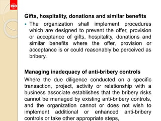 Gifts, hospitality, donations and similar benefits
 The organization shall implement procedures
which are designed to prevent the offer, provision
or acceptance of gifts, hospitality, donations and
similar benefits where the offer, provision or
acceptance is or could reasonably be perceived as
bribery.
Managing inadequacy of anti-bribery controls
Where the due diligence conducted on a specific
transaction, project, activity or relationship with a
business associate establishes that the bribery risks
cannot be managed by existing anti-bribery controls,
and the organization cannot or does not wish to
implement additional or enhanced anti-bribery
controls or take other appropriate steps,
 