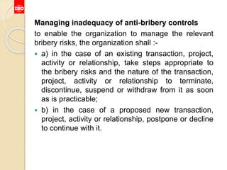 Managing inadequacy of anti-bribery controls
to enable the organization to manage the relevant
bribery risks, the organization shall :-
 a) in the case of an existing transaction, project,
activity or relationship, take steps appropriate to
the bribery risks and the nature of the transaction,
project, activity or relationship to terminate,
discontinue, suspend or withdraw from it as soon
as is practicable;
 b) in the case of a proposed new transaction,
project, activity or relationship, postpone or decline
to continue with it.
 