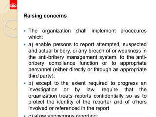 Raising concerns
 The organization shall implement procedures
which:
 a) enable persons to report attempted, suspected
and actual bribery, or any breach of or weakness in
the anti-bribery management system, to the anti-
bribery compliance function or to appropriate
personnel (either directly or through an appropriate
third party);
 b) except to the extent required to progress an
investigation or by law, require that the
organization treats reports confidentially so as to
protect the identity of the reporter and of others
involved or referenced in the report
 
