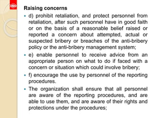 Raising concerns
 d) prohibit retaliation, and protect personnel from
retaliation, after such personnel have in good faith
or on the basis of a reasonable belief raised or
reported a concern about attempted, actual or
suspected bribery or breaches of the anti-bribery
policy or the anti-bribery management system;
 e) enable personnel to receive advice from an
appropriate person on what to do if faced with a
concern or situation which could involve bribery;
 f) encourage the use by personnel of the reporting
procedures.
 The organization shall ensure that all personnel
are aware of the reporting procedures, and are
able to use them, and are aware of their rights and
protections under the procedures;
 
