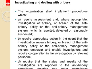 Investigating and dealing with bribery
 The organization shall implement procedures
which:
 a) require assessment and, where appropriate,
investigation of bribery, or breach of the anti-
bribery policy or the anti-bribery management
system , which is reported, detected or reasonably
suspected;
 b) require appropriate action in the event that the
investigation reveals bribery, or breach of the anti-
bribery policy or the anti-bribery management
system; empower and enable investigators and
require co-operation in the investigation by relevant
personnel;
 d) require that the status and results of the
investigation are reported to the anti-bribery
 
