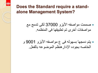 Does the Standard require a stand-
alone Management System?
‫األيزو‬ ‫مواصفه‬ ‫صممت‬37000‫مع‬ ‫تدمج‬ ‫لكى‬
‫المنظمه‬ ‫فى‬ ‫تطبيقها‬ ‫تم‬ ‫أخرى‬ ‫مواصفات‬.
‫األيزو‬ ‫مواصفه‬ ‫ع‬ ‫فى‬ ‫بسهوله‬ ‫دمجها‬ ‫يتم‬9001‫و‬
‫بالفعل‬ ‫الموضوعه‬ ‫اإلدارهنظم‬ ‫بجوده‬ ‫الخاصه‬.
 