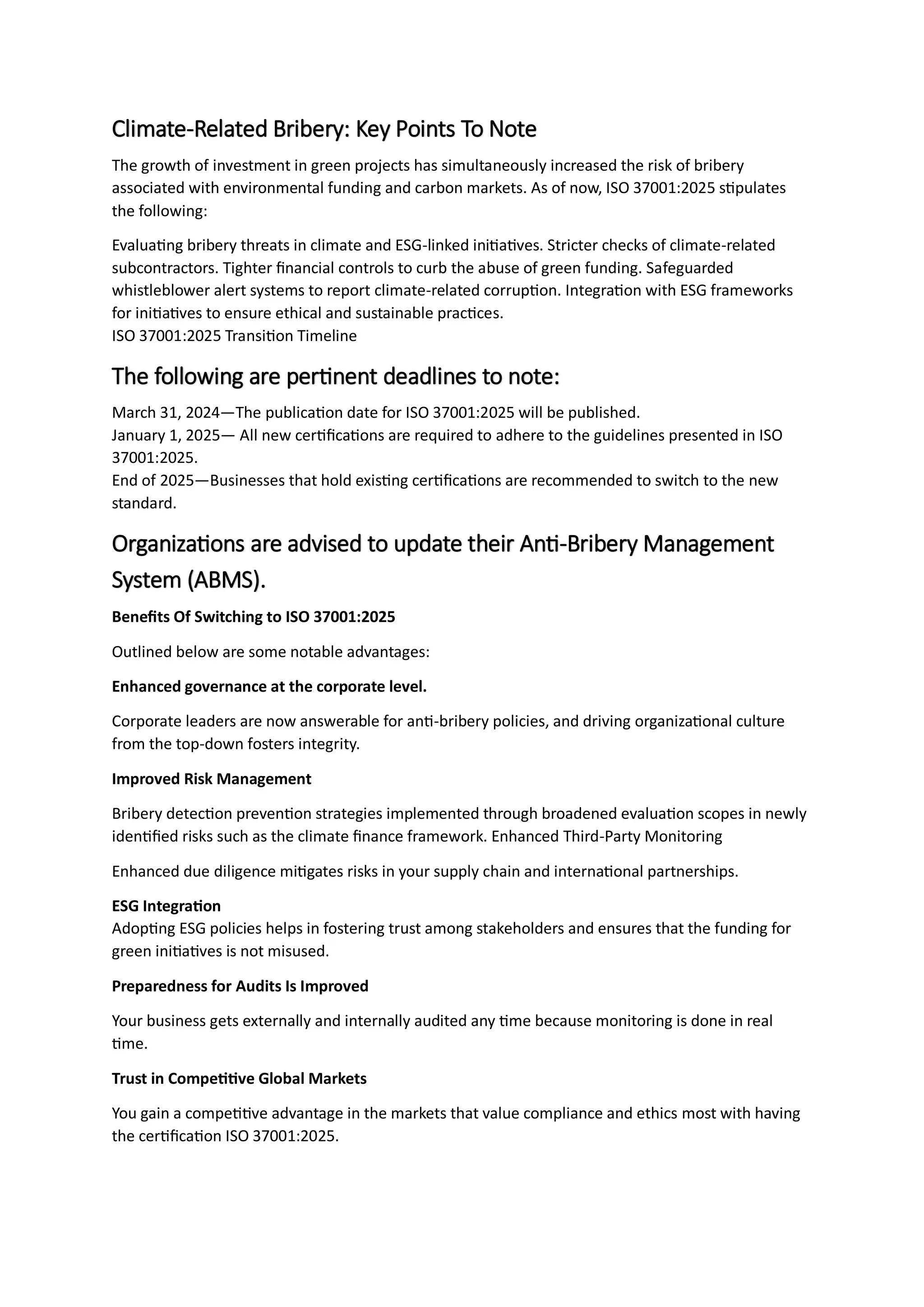 Climate-Related Bribery: Key Points To Note
The growth of investment in green projects has simultaneously increased the risk of bribery
associated with environmental funding and carbon markets. As of now, ISO 37001:2025 stipulates
the following:
Evaluating bribery threats in climate and ESG-linked initiatives. Stricter checks of climate-related
subcontractors. Tighter financial controls to curb the abuse of green funding. Safeguarded
whistleblower alert systems to report climate-related corruption. Integration with ESG frameworks
for initiatives to ensure ethical and sustainable practices.
ISO 37001:2025 Transition Timeline
The following are pertinent deadlines to note:
March 31, 2024—The publication date for ISO 37001:2025 will be published.
January 1, 2025— All new certifications are required to adhere to the guidelines presented in ISO
37001:2025.
End of 2025—Businesses that hold existing certifications are recommended to switch to the new
standard.
Organizations are advised to update their Anti-Bribery Management
System (ABMS).
Benefits Of Switching to ISO 37001:2025
Outlined below are some notable advantages:
Enhanced governance at the corporate level.
Corporate leaders are now answerable for anti-bribery policies, and driving organizational culture
from the top-down fosters integrity.
Improved Risk Management
Bribery detection prevention strategies implemented through broadened evaluation scopes in newly
identified risks such as the climate finance framework. Enhanced Third-Party Monitoring
Enhanced due diligence mitigates risks in your supply chain and international partnerships.
ESG Integration
Adopting ESG policies helps in fostering trust among stakeholders and ensures that the funding for
green initiatives is not misused.
Preparedness for Audits Is Improved
Your business gets externally and internally audited any time because monitoring is done in real
time.
Trust in Competitive Global Markets
You gain a competitive advantage in the markets that value compliance and ethics most with having
the certification ISO 37001:2025.
 
