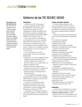 1
ISACA JOURNAL VOLUME 1, 2010
Journal Online
Antecedentes
Gobierno de las TIC (IT governance)
ya tiene una norma ISO asociada, la ISO/
IEC 38500:2008 “Corporate governance
of information technology” que viene a
complementar el conjunto de estándares ISO
que afectan a los sistemas y tecnologías de la
información (ISO/IEC 27000, ISO/IEC 20000,
ISO/IEC 15504, ISO/IEC 24762, etc.).
Esta nueva norma fija los estándares para
un buen gobierno de los procesos y decisiones
empresariales relacionados con los servicios
de información y comunicación que, suelen
estar gestionados tanto por especialistas en TIC
internos o ubicados en otras unidades de negocio
de la organización, como por proveedores de
servicios externos.
En esencia, todo lo que esta norma
propone puede resumirse en tres propósitos
fundamentales:
• Asegurar que, si la norma es seguida de manera
adecuada, las partes implicadas (directivos,
consultores, ingenieros, proveedores de
hardware, auditores, etc.), puedan confiar en el
gobierno corporativo de TIC.
• Informar y orientar a los directores que
controlan el uso de las TIC en su organización.
• Proporcionar una base para la evaluación
objetiva por parte de la alta dirección en el
gobierno de las TIC.
La norma ISO/IEC 38500:2008 se publicó
en junio de 2008 en base a la norma australiana
AS8015:2005. Es la primera de una serie sobre
normas de gobierno de TIC.
Su objetivo es proporcionar un marco
de principios para que la dirección de las
organizaciones lo utilicen al evaluar, dirigir
y monitorizar el uso de las tecnologías de la
información y comunicaciones (TICs).
Está alineada con los principios de gobierno
corporativo recogidos en el “Informe Cadbury” y
en los “Principios de Gobierno Corporativo de la
OCDE.”
Alcance, Aplicación y Objetivos
La norma se aplica al gobierno de los
procesos de gestión de las TICs en todo tipo
de organizaciones que utilicen (hoy todas) las
tecnologías de la información, facilitando unas
bases para la evaluación objetiva del gobierno
de TIC.
Dentro de los beneficios de un buen gobierno
de TIC estaría la conformidad de la organización
con:
• Los estándares de seguridad
• Legislación de privacidad
• Legislación sobre el spam
• Legislación sobre prácticas comerciales
• Derechos de propiedad intelectual, incluyendo
acuerdos de licencia de software
• Regulación medioambiental
• Normativa de seguridad y salud laboral
• Legislación sobre accesibilidad
• Estándares de responsabilidad social
También la búsqueda de un buen rendimiento
de las TIC mediante:• apropiada implementación
y operación de los activos de TIC
• Clarificación de las responsabilidades y
rendición de cuentas en lograr los objetivos de
la organización
• Continuidad y sostenibilidad del negocio
• Alineamiento de las TICs con las necesidades
del negocio
• Asignación eficiente de los recursos
• Innovación en servicios, mercados y negocios
• Buenas prácticas en las relaciones con los
interesados (stakeholders)
• Reducción de costes
• Materialización efectiva de los beneficios
esperados de cada inversión en TIC
Definiciones
La norma incluye 19 definiciones de términos,
entre los que se pueden destacar los siguientes:
• Gobierno corporativo de TIC (corporate
governance of IT)—El sistema mediante el cual
se dirige y controla el uso actual y futuro de las
Gobierno de las TIC ISO/IEC 38500
Manuel Ballester, Ph.D.,
CISA, CISM, CGEIT, IEEE,
tiene más de 30 años en
empresas del sector TIC
y académico, incluyendo:
Director Cátedra Buen
Gobierno Universidad
Deusto, Director Máster
Buen Gobierno Universidad
Deusto, Socio de TEMANOVA/
ALINTEC, miembro de ISO
JTC1/WG6. Él actualmente
está dirigiendo el proyecto de
implantación de ISO 38500
en una entidad financiera
española.
 