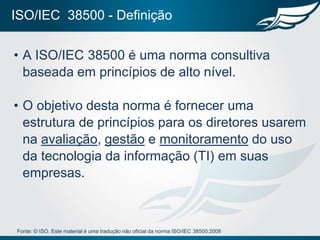 ISO/IEC 38500 - Definição

• A ISO/IEC 38500 é uma norma consultiva
  baseada em princípios de alto nível.

• O objetivo desta norma é fornecer uma
  estrutura de princípios para os diretores usarem
  na avaliação, gestão e monitoramento do uso
  da tecnologia da informação (TI) em suas
  empresas.



Fonte: © ISO. Este material é uma tradução não oficial da norma ISO/IEC 38500:2008
 