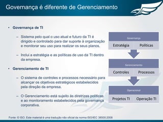 Governança é diferente de Gerenciamento


• Governança de TI

       – Sistema pelo qual o uso atual e futuro da TI é                                       Governança
         dirigido e controlado para dar suporte à organização
         e monitorar seu uso para realizar os seus planos.                            Estratégia        Políticas

       – Inclui a estratégia e as políticas de uso da TI dentro
         da empresa.
                                                                                             Gerenciamento
• Gerenciamento de TI
                                                                                      Controles        Processos
       – O sistema de controles e processos necessário para
         alcançar os objetivos estratégicos estabelecidos
         pela direção da empresa.
                                                                                              Operacional

       – O Gerenciamento está sujeito às diretrizes políticas
         e ao monitoramento estabelecidos pela governança                         Projetos TI        Operação TI
         corporativa.


 Fonte: © ISO. Este material é uma tradução não oficial da norma ISO/IEC 38500:2008
 