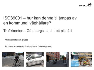 ISO39001 – hur kan denna tillämpas av
en kommunal väghållare?
Trafikkontoret Göteborgs stad – ett pilotfall

Kristina Mattsson, Sweco


Suzanne Andersson, Trafikkontoret Göteborgs stad
 