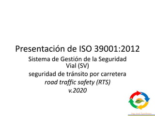 Presentación de ISO 39001:2012
Sistema de Gestión de la Seguridad
Vial (SV)
seguridad de tránsito por carretera
road traffic safety (RTS)
v.2020
 