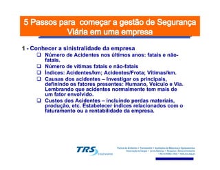 -- Conhecer aConhecer a sinistralidadesinistralidade da empresada empresa
Número de Acidentes nos últimos anos: fatais eNúmero de Acidentes nos últimos anos: fatais e nãonão--
fataisfatais..
Número de vítimas fatais eNúmero de vítimas fatais e nãonão--fataisfatais
Índices: Acidentes/km; Acidentes/Frota; Vítimas/km.Índices: Acidentes/km; Acidentes/Frota; Vítimas/km.
Causas dos acidentesCausas dos acidentes –– Investigar os principais,Investigar os principais,
definindo os fatores presentes: Humano, Veículo e Via.definindo os fatores presentes: Humano, Veículo e Via.definindo os fatores presentes: Humano, Veículo e Via.definindo os fatores presentes: Humano, Veículo e Via.
Lembrando que acidentes normalmente tem mais deLembrando que acidentes normalmente tem mais de
um fator envolvido.um fator envolvido.
Custos dos AcidentesCustos dos Acidentes –– incluindo perdas materiais,incluindo perdas materiais,
produção, etc. Estabelecer índices relacionados com oprodução, etc. Estabelecer índices relacionados com o
faturamento ou a rentabilidade da empresa.faturamento ou a rentabilidade da empresa.
 