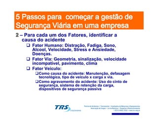 –– Para cada um dos Fatores, identificar aPara cada um dos Fatores, identificar a
causa do acidentecausa do acidente
Fator Humano: Distração, Fadiga, Sono,Fator Humano: Distração, Fadiga, Sono,
AlcoolAlcool, Velocidade, Stress e Ansiedade,, Velocidade, Stress e Ansiedade,
Doenças.Doenças.
Fator Via: Geometria, sinalização, velocidadeFator Via: Geometria, sinalização, velocidade
incompatível, pavimento, climaincompatível, pavimento, clima
Fator Via: Geometria, sinalização, velocidadeFator Via: Geometria, sinalização, velocidade
incompatível, pavimento, climaincompatível, pavimento, clima
Fator Veículo:Fator Veículo:
Como causa do acidente: Manutenção, defasagemComo causa do acidente: Manutenção, defasagem
tecnológica, tipo de veículo x carga x via.tecnológica, tipo de veículo x carga x via.
Como agravamento do acidente: Uso do cinto deComo agravamento do acidente: Uso do cinto de
segurança, sistema de retenção da carga,segurança, sistema de retenção da carga,
dispositivos de segurança passivadispositivos de segurança passiva
 