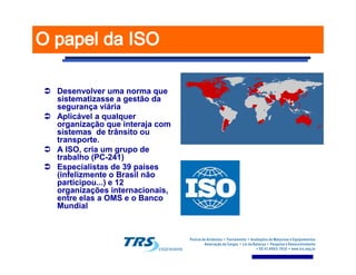 Desenvolver uma norma queDesenvolver uma norma que
sistematizasse a gestão dasistematizasse a gestão da
segurança viáriasegurança viária
Aplicável a qualquerAplicável a qualquer
organização que interaja comorganização que interaja com
sistemas de trânsito ousistemas de trânsito ou
transporte.transporte.transporte.transporte.
A ISO, cria um grupo deA ISO, cria um grupo de
trabalho (PCtrabalho (PC--241)241)
Especialistas de 39 paísesEspecialistas de 39 países
(infelizmente o Brasil não(infelizmente o Brasil não
participou...) e 12participou...) e 12
organizações internacionais,organizações internacionais,
entre elas a OMS e o Bancoentre elas a OMS e o Banco
MundialMundial
 