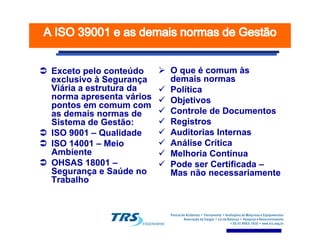 Exceto pelo conteúdoExceto pelo conteúdo
exclusivo à Segurançaexclusivo à Segurança
Viária a estrutura daViária a estrutura da
norma apresenta váriosnorma apresenta vários
pontos em comum compontos em comum com
as demais normas deas demais normas de
Sistema de Gestão:Sistema de Gestão:
O que é comum àsO que é comum às
demais normasdemais normas
PolíticaPolítica
ObjetivosObjetivos
Controle de DocumentosControle de Documentos
RegistrosRegistrosSistema de Gestão:Sistema de Gestão:
ISO 9001ISO 9001 –– QualidadeQualidade
ISO 14001ISO 14001 –– MeioMeio
AmbienteAmbiente
OHSAS 18001OHSAS 18001 ––
Segurança e Saúde noSegurança e Saúde no
TrabalhoTrabalho
RegistrosRegistros
Auditorias InternasAuditorias Internas
Análise CríticaAnálise Crítica
Melhoria ContínuaMelhoria Contínua
Pode ser CertificadaPode ser Certificada ––
Mas não necessariamenteMas não necessariamente
 