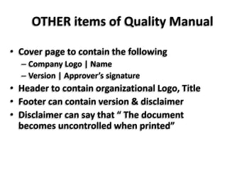 OTHER items of Quality Manual
• Cover page to contain the following
– Company Logo | Name
– Version | Approver’s signature
• Header to contain organizational Logo, Title
• Footer can contain version & disclaimer
• Disclaimer can say that “ The document
becomes uncontrolled when printed”
 