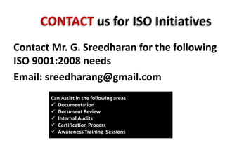 CONTACT us for ISO Initiatives
Contact Mr. G. Sreedharan for the following
ISO 9001:2008 needs
Email: sreedharang@gmail.com
Can Assist in the following areas
 Documentation
 Document Review
 Internal Audits
 Certification Process
 Awareness Training Sessions
 