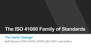The ISO 41000 Family of Standards
The Game Changer
Keith Spencer (CFM, ProFM, CIWFM, ISO 41001 LeadAuditor)
 