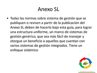 Anexo SL
• Todas las normas sobre sistema de gestión que se
publiquen o revisen a partir de la publicación del
Anexo SL deben de hacerlo bajo esta guía, para lograr
una estructura uniforme, un marco de sistemas de
gestión genérico, que sea más fácil de manejar y
otorgue un beneficio a aquellos que cuentan con
varios sistemas de gestión integrados. Tiene un
enfoque sistémico
 