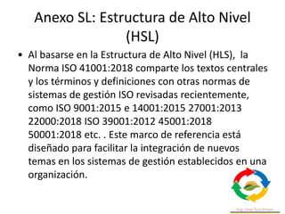 Anexo SL: Estructura de Alto Nivel
(HSL)
• Al basarse en la Estructura de Alto Nivel (HLS), la
Norma ISO 41001:2018 comparte los textos centrales
y los términos y definiciones con otras normas de
sistemas de gestión ISO revisadas recientemente,
como ISO 9001:2015 e 14001:2015 27001:2013
22000:2018 ISO 39001:2012 45001:2018
50001:2018 etc. . Este marco de referencia está
diseñado para facilitar la integración de nuevos
temas en los sistemas de gestión establecidos en una
organización.
 