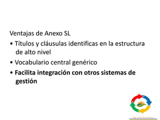 Ventajas de Anexo SL
• Títulos y cláusulas identificas en la estructura
de alto nivel
• Vocabulario central genérico
• Facilita integración con otros sistemas de
gestión
 